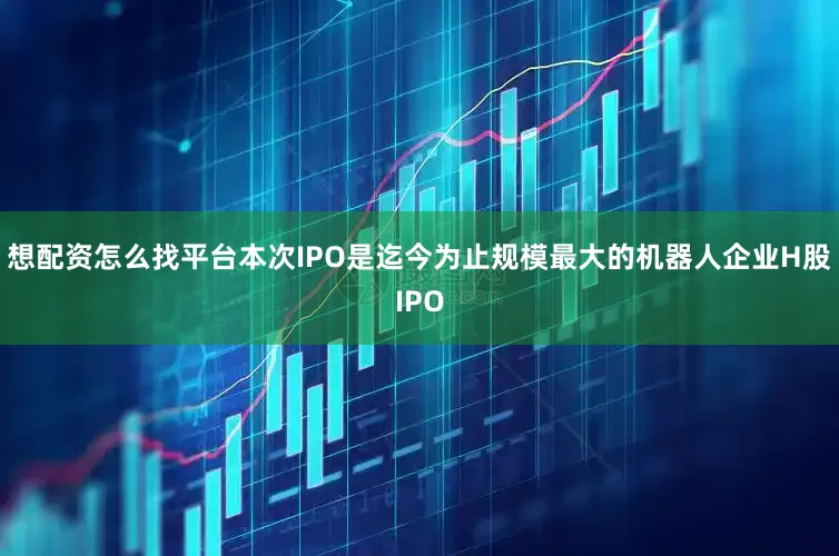 想配资怎么找平台本次IPO是迄今为止规模最大的机器人企业H股IPO