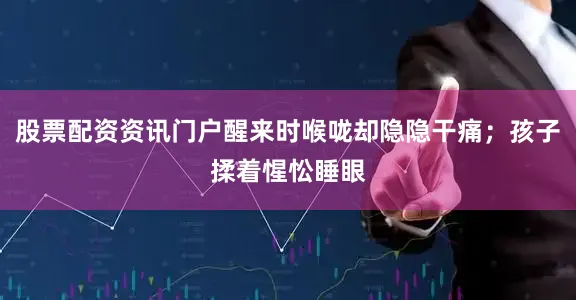 股票配资资讯门户醒来时喉咙却隐隐干痛；孩子揉着惺忪睡眼
