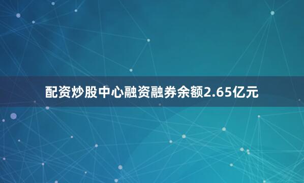 配资炒股中心融资融券余额2.65亿元