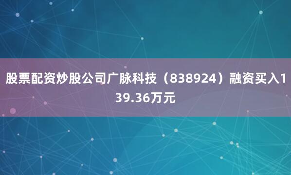股票配资炒股公司广脉科技（838924）融资买入139.36万元
