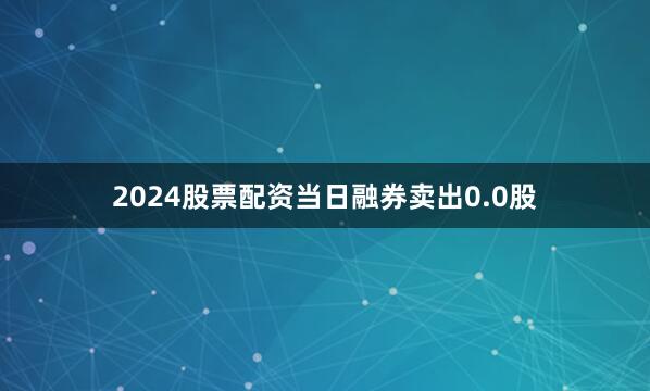 2024股票配资当日融券卖出0.0股